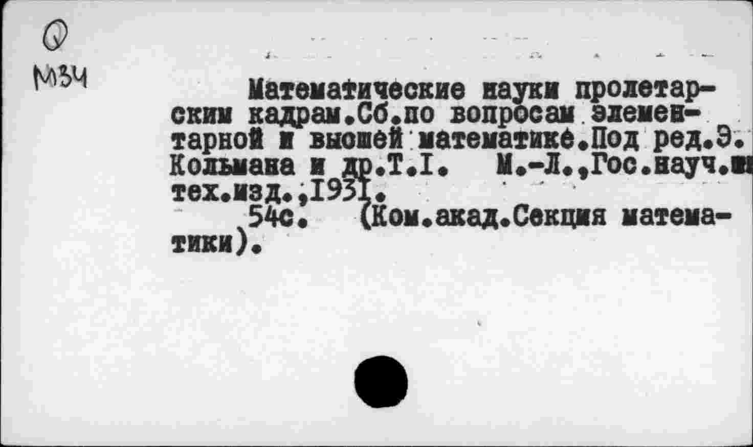 ﻿Математические науки пролетарским кадрам.Сб.по вопросам элементарной и выоией математике«Под ред.Э Кольмана и др.Т.1.	М.-Л.«Гос.науч.
тех.изд.,1931.
54с«	(Ком«акад.Секция матема-
тики)«